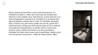 Deveis, àqueles de quem falo, o socorro das vossas preces: é a
verdadeira caridade. (…) Não, não é assim que vos compete falar.
Observai o vosso modelo: Jesus. Que diria ele, se visse junto de si um
desses desgraçados? Lamentá-lo-ia; considerá-lo-ia um doente bem
digno de piedade; estender-lhe-ia a mão. Em realidade, não podeis
fazer o mesmo; mas, pelo menos, podeis orar por ele, assistir-lhe o
Espírito durante o tempo que ainda haja de passar na Terra. Pode ele
ser tocado de arrependimento, se orardes com fé. É tanto vosso
próximo, como o melhor dos homens; sua alma, transviada e
revoltada, foi criada, como a vossa, para se aperfeiçoar; ajudai-o, pois,
a sair do lameiro e orai por ele. – Isabel de França. (Havre, 1862.)
InstruçõesdosEspíritos
 