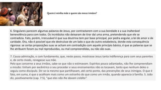 6. Singulares parecem algumas palavras de Jesus, por contrastarem com a sua bondade e a sua inalterável
benevolência para com todos. Os incrédulos não deixaram de tirar daí uma arma, pretendendo que ele se
contradizia. Fato, porém, irrecusável é que sua doutrina tem por base principal, por pedra angular, a lei de amor e de
caridade. Ora, não é possível que ele destruísse de um lado o que do outro estabelecia, donde esta consequência
rigorosa: se certas proposições suas se acham em contradição com aquele princípio básico, é que as palavras que se
lhe atribuem foram ou mal reproduzidas, ou mal compreendidas, ou não são suas.
Queméminhamãeequem sãomeusirmãos?
7. Causa admiração, e com fundamento, que, neste passo, mostrasse Jesus tanta indiferença para com seus parentes
e, de certo modo, renegasse sua mãe.
Pelo que concerne a seus irmãos, sabe-se que não o estimavam. Espíritos pouco adiantados, não lhe compreendiam
a missão: tinham por excêntrico o seu proceder e seus ensinamentos não os tocavam, tanto que nenhum deles o
seguiu como discípulo. Dir-se-ia mesmo que partilhavam, até certo ponto, das prevenções de seus inimigos. O que é
fato, em suma, é que o acolhiam mais como um estranho do que como um irmão, quando aparecia à família. S. João
diz, positivamente (cap. 7:5), “que eles não lhe davam crédito”.
 