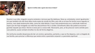 Queméminhamãeequem sãomeusirmãos?
Quanto à sua mãe, ninguém ousaria contestar a ternura que lhe dedicava. Deve-se, entretanto, convir igualmente
em que também ela não fazia idéia muito exata da missão do filho, pois não se vê que lhe tenha nunca seguido os
ensinos, nem dado testemunho dele, como fez João Batista. O que nela predominava era a solicitude maternal.
Supor que ele haja renegado sua mãe fora desconhecer-lhe o caráter. Semelhante idéia não poderia encontrar
guarida naquele que disse: Honrai a vosso pai e a vossa mãe. Necessário, pois, se faz procurar outro sentido para
suas palavras, quase sempre envoltas no véu da forma alegórica.
Ele nenhuma ocasião desprezava de dar um ensino; aproveitou, portanto, a que se lhe deparou, com a chegada de
sua família, para precisar a diferença que existe entre a parentela corporal e a parentela espiritual.
 