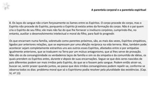 A parentela corporal e a parentela espiritual
8. Os laços do sangue não criam forçosamente os liames entre os Espíritos. O corpo procede do corpo, mas o
Espírito não procede do Espírito, porquanto o Espírito já existia antes da formação do corpo. Não é o pai quem
cria o Espírito de seu filho; ele mais não faz do que lhe fornecer o invólucro corpóreo, cumprindo-lhe, no
entanto, auxiliar o desenvolvimento intelectual e moral do filho, para fazê-lo progredir.
Os que encarnam numa família, sobretudo como parentes próximos, são, as mais das vezes, Espíritos simpáticos,
ligados por anteriores relações, que se expressam por uma afeição recíproca na vida terrena. Mas, também pode
acontecer sejam completamente estranhos uns aos outros esses Espíritos, afastados entre si por antipatias
igualmente anteriores, que se traduzem na Terra por um mútuo antagonismo, que aí lhes serve de provação.
Não são os da consangüinidade os verdadeiros laços de família e sim os da simpatia e da comunhão de idéias, os
quais prendem os Espíritos antes, durante e depois de suas encarnações. Segue-se que dois seres nascidos de
pais diferentes podem ser mais irmãos pelo Espírito, do que se o fossem pelo sangue. Podem então atrair-se,
buscar-se, sentir prazer quando juntos, ao passo que dois irmãos consangüíneos podem repelir-se, conforme se
observa todos os dias: problema moral que só o Espiritismo podia resolver pela pluralidade das existências. (Cap.
IV, nº 13)
 