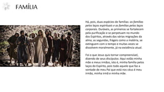 FAMÍLIA
Há, pois, duas espécies de famílias: as famílias
pelos laços espirituais e as famílias pelos laços
corporais. Duráveis, as primeiras se fortalecem
pela purificação e se perpetuam no mundo
dos Espíritos, através das várias migrações da
alma; as segundas, frágeis como a matéria, se
extinguem com o tempo e muitas vezes se
dissolvem moralmente, já na existência atual.
Foi o que Jesus quis tornar compreensível,
dizendo de seus discípulos: Aqui estão minha
mãe e meus irmãos, isto é, minha família pelos
laços do Espírito, pois todo aquele que faz a
vontade de meu Pai que está nos céus é meu
irmão, minha irmã e minha mãe.
 
