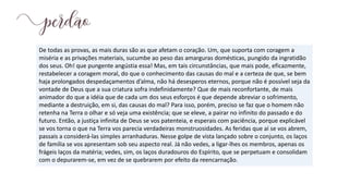 De todas as provas, as mais duras são as que afetam o coração. Um, que suporta com coragem a
miséria e as privações materiais, sucumbe ao peso das amarguras domésticas, pungido da ingratidão
dos seus. Oh! que pungente angústia essa! Mas, em tais circunstâncias, que mais pode, eficazmente,
restabelecer a coragem moral, do que o conhecimento das causas do mal e a certeza de que, se bem
haja prolongados despedaçamentos d’alma, não há desesperos eternos, porque não é possível seja da
vontade de Deus que a sua criatura sofra indefinidamente? Que de mais reconfortante, de mais
animador do que a idéia que de cada um dos seus esforços é que depende abreviar o sofrimento,
mediante a destruição, em si, das causas do mal? Para isso, porém, preciso se faz que o homem não
retenha na Terra o olhar e só veja uma existência; que se eleve, a pairar no infinito do passado e do
futuro. Então, a justiça infinita de Deus se vos patenteia, e esperais com paciência, porque explicável
se vos torna o que na Terra vos parecia verdadeiras monstruosidades. As feridas que aí se vos abrem,
passais a considerá-las simples arranhaduras. Nesse golpe de vista lançado sobre o conjunto, os laços
de família se vos apresentam sob seu aspecto real. Já não vedes, a ligar-lhes os membros, apenas os
frágeis laços da matéria; vedes, sim, os laços duradouros do Espírito, que se perpetuam e consolidam
com o depurarem-se, em vez de se quebrarem por efeito da reencarnação.
 