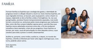Formam famílias os Espíritos que a analogia dos gostos, a identidade do
progresso moral e a afeição induzem a reunir-se. Esses mesmos Espíritos, em
suas migrações terrenas, se buscam, para se gruparem, como o fazem no
espaço, originando-se daí as famílias unidas e homogêneas. Se, nas suas
peregrinações, acontece ficarem temporariamente separados, mais tarde
tornam a encontrar-se, venturosos pelos novos progressos que realizaram.
Mas, como não lhes cumpre trabalhar apenas para si, permite Deus que
Espíritos menos adiantados encarnem entre eles, a fim de receberem
conselhos e bons exemplos, a bem de seu progresso. Esses Espíritos se
tornam, por vezes, causa de perturbação no meio daqueles outros, o que
constitui para estes a prova e a tarefa a desempenhar.
Acolhei-os, portanto, como irmãos; auxiliai-os, e depois, no mundo dos
Espíritos, a família se felicitará por haver salvo alguns náufragos que, a seu
turno, poderão salvar outros.
Santo Agostinho.
Paris, 1862.
FAMÍLIA
 