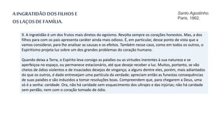9. A ingratidão é um dos frutos mais diretos do egoísmo. Revolta sempre os corações honestos. Mas, a dos
filhos para com os pais apresenta caráter ainda mais odioso. É, em particular, desse ponto de vista que a
vamos considerar, para lhe analisar as causas e os efeitos. Também nesse caso, como em todos os outros, o
Espiritismo projeta luz sobre um dos grandes problemas do coração humano.
Quando deixa a Terra, o Espírito leva consigo as paixões ou as virtudes inerentes à sua natureza e se
aperfeiçoa no espaço, ou permanece estacionário, até que deseje receber a luz. Muitos, portanto, se vão
cheios de ódios violentos e de insaciados desejos de vingança; a alguns dentre eles, porém, mais adiantados
do que os outros, é dado entrevejam uma partícula da verdade; apreciam então as funestas consequências
de suas paixões e são induzidos a tomar resoluções boas. Compreendem que, para chegarem a Deus, uma
só é a senha: caridade. Ora, não há caridade sem esquecimento dos ultrajes e das injúrias; não há caridade
sem perdão, nem com o coração tomado de ódio.
A INGRATIDÃO DOS FILHOS E
OS LAÇOS DE FAMÍLIA.
Santo Agostinho.
Paris, 1862.
 