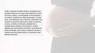 Então, mediante inaudito esforço, conseguem tais
Espíritos observar os a quem eles odiaram na Terra.
Ao vê-los, porém, a animosidade se lhes desperta
no íntimo; revoltam-se à ideia de perdoar, e, ainda
mais, à de abdicarem de si mesmos, sobretudo à de
amarem os que lhes destruíram, quiçá, os haveres,
a honra, a família. Entretanto, abalado fica o
coração desses infelizes. Eles hesitam, vacilam,
agitados por sentimentos contrários. Se predomina
a boa resolução, oram a Deus, imploram aos bons
Espíritos que lhes deem forças, no momento mais
decisivo da prova.
 
