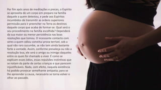 Por fim após anos de meditações e preces, o Espírito
se aproveita de um corpo em preparo na família
daquele a quem detestou, e pede aos Espíritos
incumbidos de transmitir as ordens superiores
permissão para ir preencher na Terra os destinos
daquele corpo que acaba de formar-se. Qual será o
seu procedimento na família escolhida? Dependerá
da sua maior ou menor persistência nas boas
resoluções que tomou. O incessante contacto com
seres a quem odiou constitui prova terrível, sob a
qual não raro sucumbe, se não tem ainda bastante
forte a vontade. Assim, conforme prevaleça ou não a
resolução boa, ele será o amigo ou inimigo daqueles
entre os quais foi chamado a viver. É como se
explicam esses ódios, essas repulsões instintivas que
se notam da parte de certas crianças e que parecem
injustificáveis. Nada, com efeito, naquela existência
há podido provocar semelhante antipatia; para se
lhe apreender a causa, necessário se torna volver o
olhar ao passado.
 