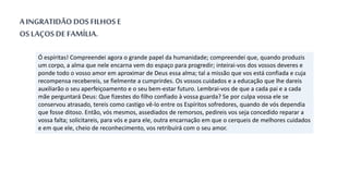 Ó espíritas! Compreendei agora o grande papel da humanidade; compreendei que, quando produzis
um corpo, a alma que nele encarna vem do espaço para progredir; inteirai-vos dos vossos deveres e
ponde todo o vosso amor em aproximar de Deus essa alma; tal a missão que vos está confiada e cuja
recompensa recebereis, se fielmente a cumprirdes. Os vossos cuidados e a educação que lhe dareis
auxiliarão o seu aperfeiçoamento e o seu bem-estar futuro. Lembrai-vos de que a cada pai e a cada
mãe perguntará Deus: Que fizestes do filho confiado à vossa guarda? Se por culpa vossa ele se
conservou atrasado, tereis como castigo vê-lo entre os Espíritos sofredores, quando de vós dependia
que fosse ditoso. Então, vós mesmos, assediados de remorsos, pedireis vos seja concedido reparar a
vossa falta; solicitareis, para vós e para ele, outra encarnação em que o cerqueis de melhores cuidados
e em que ele, cheio de reconhecimento, vos retribuirá com o seu amor.
A INGRATIDÃO DOS FILHOS E
OS LAÇOS DE FAMÍLIA.
 