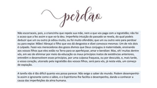 Não escorraceis, pois, a criancinha que repele sua mãe, nem a que vos paga com a ingratidão; não foi
o acaso que a fez assim e que vo-la deu. Imperfeita intuição do passado se revela, do qual podeis
deduzir que um ou outro já odiou muito, ou foi muito ofendido; que um ou outro veio para perdoar
ou para expiar. Mães! Abraçai o filho que vos dá desgostos e dizei convosco mesmas: Um de nós dois
é culpado. Fazei-vos merecedoras dos gozos divinos que Deus conjugou à maternidade, ensinando
aos vossos filhos que eles estão na Terra para se aperfeiçoar, amar e bendizer. Mas, oh! muitas dentre
vós, em vez de eliminar por meio da educação os maus princípios inatos de existências anteriores,
entretêm e desenvolvem esses princípios, por uma culposa fraqueza, ou por descuido, e, mais tarde,
o vosso coração, ulcerado pela ingratidão dos vossos filhos, será para vós, já nesta vida, um começo
de expiação.
A tarefa não é tão difícil quanto vos possa parecer. Não exige o saber do mundo. Podem desempenhá-
la assim o ignorante como o sábio, e o Espiritismo lhe facilita o desempenho, dando a conhecer a
causa das imperfeições da alma humana.
 