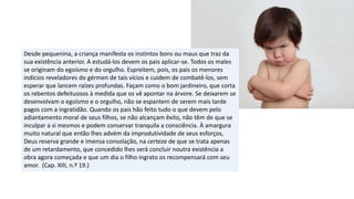 Desde pequenina, a criança manifesta os instintos bons ou maus que traz da
sua existência anterior. A estudá-los devem os pais aplicar-se. Todos os males
se originam do egoísmo e do orgulho. Espreitem, pois, os pais os menores
indícios reveladores do gérmen de tais vícios e cuidem de combatê-los, sem
esperar que lancem raízes profundas. Façam como o bom jardineiro, que corta
os rebentos defeituosos à medida que os vê apontar na árvore. Se deixarem se
desenvolvam o egoísmo e o orgulho, não se espantem de serem mais tarde
pagos com a ingratidão. Quando os pais hão feito tudo o que devem pelo
adiantamento moral de seus filhos, se não alcançam êxito, não têm de que se
inculpar a si mesmos e podem conservar tranquila a consciência. À amargura
muito natural que então lhes advém da improdutividade de seus esforços,
Deus reserva grande e imensa consolação, na certeza de que se trata apenas
de um retardamento, que concedido lhes será concluir noutra existência a
obra agora começada e que um dia o filho ingrato os recompensará com seu
amor. (Cap. XIII, n.º 19.)
 