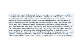 Deus não dá prova superior às forças daquele que a pede; só permite as que podem ser cumpridas.
Se tal não sucede, não é que falte possibilidade: falta a vontade. Com efeito, quantos há que, em vez
de resistirem aos maus pendores, se comprazem neles. A esses ficam reservados o pranto e os
gemidos em existências posteriores. Admirai, no entanto, a bondade de Deus, que nunca fecha a
porta ao arrependimento. Vem um dia em que ao culpado, cansado de sofrer, com o orgulho afinal
abatido, Deus abre os braços para receber o filho pródigo que se lhe lança aos pés. As provas
rudes, ouvi-me bem, são quase sempre indício de um fim de sofrimento e de um aperfeiçoamento do
Espírito, quando aceitas com o pensamento em Deus. É um momento supremo, no qual, sobretudo,
cumpre ao Espírito não falir murmurando, se não quiser perder o fruto de tais provas e ter de
recomeçar. Em vez de vos queixardes, agradecei a Deus o ensejo que vos proporciona de vencerdes, a
fim de vos deferir o prêmio da vitória. Então, saindo do turbilhão do mundo terrestre, quando
entrardes no mundo dos Espíritos, sereis aí aclamados como o soldado que sai triunfante da refrega.
 