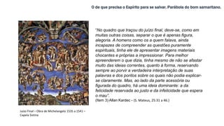 O de que precisa o Espírito para se salvar. Parábola do bom samaritano.
“No quadro que traçou do juízo final, deve-se, como em
muitas outras coisas, separar o que é apenas figura,
alegoria. A homens como os a quem falava, ainda
incapazes de compreender as questões puramente
espirituais, tinha ele de apresentar imagens materiais
chocantes e próprias a impressionar. Para melhor
apreenderem o que dizia, tinha mesmo de não se afastar
muito das ideias correntes, quanto à forma, reservando
sempre ao porvir a verdadeira interpretação de suas
palavras e dos pontos sobre os quais não podia explicar-
se claramente. Mas, ao lado da parte acessória ou
figurada do quadro, há uma ideia dominante: a da
felicidade reservada ao justo e da infelicidade que espera
o mau”.
(Item 3) Allan Kardec - (S. Mateus, 25:31 a 46.)
Juízo Final – Obra de Michelangelo 1535 a 1541 –
Capela Sistina
 