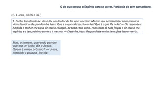 O de que precisa o Espírito para se salvar. Parábola do bom samaritano.
2. Então, levantando-se, disse-lhe um doutor da lei, para o tentar: Mestre, que preciso fazer para possuir a
vida eterna? — Respondeu-lhe Jesus: Que é o que está escrito na lei? Que é o que lês nela? — Ele respondeu:
Amarás o Senhor teu Deus de todo o coração, de toda a tua alma, com todas as tuas forças e de todo o teu
espírito, e a teu próximo como a ti mesmo. — Disse-lhe Jesus: Respondeste muito bem; faze isso e viverás.
Mas, o homem, querendo parecer
que era um justo, diz a Jesus:
Quem é o meu próximo? — Jesus,
tomando a palavra, lhe diz:
(S. Lucas, 10:25 a 37.)
 