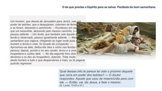 O de que precisa o Espírito para se salvar. Parábola do bom samaritano.
Um homem, que descia de Jerusalém para Jericó, caiu em
poder de ladrões, que o despojaram, cobriram de ferimentos
e se foram, deixando-o semimorto. – Aconteceu em seguida
que um sacerdote, descendo pelo mesmo caminho, o viu e
passou adiante. – Um levita, que também veio àquele lugar,
tendo-o observado, passou igualmente adiante. — Mas, um
samaritano que viajava, chegando ao lugar onde jazia aquele
homem e tendo-o visto, foi tocado de compaixão. —
Aproximou-se dele, deitou-lhe óleo e vinho nas feridas e as
pensou; depois, pondo-o no seu cavalo, levou-o a uma
hospedaria e cuidou dele. — No dia seguinte tirou dois
denários e os deu ao hospedeiro, dizendo: Trata muito bem
deste homem e tudo o que despenderes a mais, eu te pagarei
quando regressar.
Qual desses três te parece ter sido o próximo daquele
que caíra em poder dos ladrões? — O doutor
respondeu: Aquele que usou de misericórdia para com
ele. — Então, vai, diz Jesus, e faze o mesmo.
(S. Lucas, 10:25 a 37.)
 