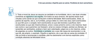 O de que precisa o Espírito para se salvar. Parábola do bom samaritano.
3. Toda a moral de Jesus se resume na caridade e na humildade, isto é, nas duas virtudes
contrárias ao egoísmo e ao orgulho. Em todos os seus ensinos, ele aponta essas duas
virtudes como sendo as que conduzem à eterna felicidade: Bem-aventurados, disse, os
pobres de espírito, isto é, os humildes, porque deles é o reino dos céus; bem-aventurados
os que têm puro o coração; bem-aventurados os que são brandos e pacíficos; bem-
aventurados os que são misericordiosos; amai o vosso próximo como a vós mesmos; fazei
aos outros o que quereríeis vos fizessem; amai os vossos inimigos; perdoai as ofensas, se
quiserdes ser perdoados; praticai o bem sem ostentação; julgai-vos a vós mesmos, antes
de julgardes os outros. Humildade e caridade, eis o que não cessa de recomendar e o de
que dá, ele próprio, o exemplo. Orgulho e egoísmo, eis o que não se cansa de combater. E
não se limita a recomendar a caridade; põe-na claramente e em termos explícitos como
condição absoluta da felicidade futura.
 