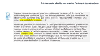 O de que precisa o Espírito para se salvar. Parábola do bom samaritano.
Naquele julgamento supremo, quais os considerandos da sentença? Sobre que se
baseia? Pergunta, porventura, o juiz se o inquirido preencheu tal ou qual formalidade, se
observou mais ou menos tal ou qual prática exterior? Não; inquire tão-somente de uma
coisa: se a caridade foi praticada, (…)
Informa-se, por acaso, da ortodoxia da fé? Faz qualquer distinção entre o que crê de um
modo e o que crê de outro? Não, pois Jesus coloca o samaritano, considerado herético,
mas que pratica o amor do próximo, acima do ortodoxo que falta com a caridade. Não
considera, portanto, a caridade apenas como uma das condições para a salvação, mas
como a condição única. Se outras houvesse a serem preenchidas, ele as teria declinado.
Desde que coloca a caridade em primeiro lugar, é que ela implicitamente abrange todas
as outras: a humildade, a brandura, a benevolência, a indulgência, a justiça, etc., e
porque é a negação absoluta do orgulho e do egoísmo.
 