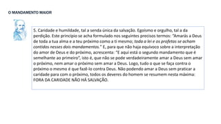 5. Caridade e humildade, tal a senda única da salvação. Egoísmo e orgulho, tal a da
perdição. Este princípio se acha formulado nos seguintes precisos termos: “Amarás a Deus
de toda a tua alma e a teu próximo como a ti mesmo; toda a lei e os profetas se acham
contidos nesses dois mandamentos.” E, para que não haja equívoco sobre a interpretação
do amor de Deus e do próximo, acrescenta: “E aqui está o segundo mandamento que é
semelhante ao primeiro”, isto é, que não se pode verdadeiramente amar a Deus sem amar
o próximo, nem amar o próximo sem amar a Deus. Logo, tudo o que se faça contra o
próximo o mesmo é que fazê-lo contra Deus. Não podendo amar a Deus sem praticar a
caridade para com o próximo, todos os deveres do homem se resumem nesta máxima:
FORA DA CARIDADE NÃO HÁ SALVAÇÃO.
O MANDAMENTO MAIOR
 
