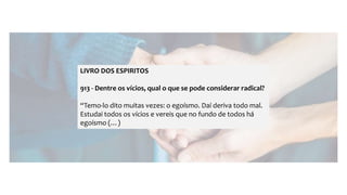 LIVRO DOS ESPIRITOS
913 - Dentre os vícios, qual o que se pode considerar radical?
“Temo-lo dito muitas vezes: o egoísmo. Daí deriva todo mal.
Estudai todos os vícios e vereis que no fundo de todos há
egoísmo (…)
 
