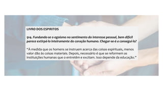 LIVRO DOS ESPIRITOS
914. Fundando-se o egoísmo no sentimento do interesse pessoal, bem difícil
parece extirpá-lo inteiramente do coração humano. Chegar-se-á a consegui-lo?
“À medida que os homens se instruem acerca das coisas espirituais, menos
valor dão às coisas materiais. Depois, necessário é que se reformem as
instituições humanas que o entretêm e excitam. Isso depende da educação.”
 