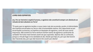LIVRO DOS ESPIRITOS
915. Por ser inerente à espécie humana, o egoísmo não constituirá sempre um obstáculo ao
reinado do bem absoluto na Terra?
“É exato que no egoísmo tendes o vosso maior mal; ele se prende, porém, à inferioridade
dos Espíritos encarnados na Terra e não à humanidade mesma. Ora, depurando-se por
encarnações sucessivas, os Espíritos se despojam do egoísmo, como de suas outras
impurezas. Não existirá na Terra nenhum homem isento de egoísmo e praticante da
caridade? Há muito mais homens assim do que supondes. Apenas não os conheceis,
porque a virtude foge à viva claridade do dia. Desde que haja um, por que não haverá
dez? Havendo dez, por que não haverá mil e assim por diante?
 