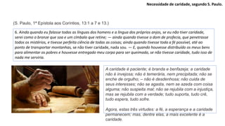 Necessidade de caridade, segundo S. Paulo.
6. Ainda quando eu falasse todas as línguas dos homens e a língua dos próprios anjos, se eu não tiver caridade,
serei como o bronze que soa e um címbalo que retine; — ainda quando tivesse o dom de profecia, que penetrasse
todos os mistérios, e tivesse perfeita ciência de todas as coisas; ainda quando tivesse toda a fé possível, até ao
ponto de transportar montanhas, se não tiver caridade, nada sou. — E, quando houvesse distribuído os meus bens
para alimentar os pobres e houvesse entregado meu corpo para ser queimado, se não tivesse caridade, tudo isso de
nada me serviria.
A caridade é paciente; é branda e benfazeja; a caridade
não é invejosa; não é temerária, nem precipitada; não se
enche de orgulho; – não é desdenhosa; não cuida de
seus interesses; não se agasta, nem se azeda com coisa
alguma; não suspeita mal; não se rejubila com a injustiça,
mas se rejubila com a verdade; tudo suporta, tudo crê,
tudo espera, tudo sofre.
Agora, estas três virtudes: a fé, a esperança e a caridade
permanecem; mas, dentre elas, a mais excelente é a
caridade.
(S. Paulo, 1ª Epístola aos Coríntios, 13:1 a 7 e 13.)
 