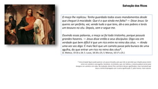 O moço lhe replicou: Tenho guardado todos esses mandamentos desde
que cheguei à mocidade. Que é o que ainda me falta? — Disse Jesus: Se
queres ser perfeito, vai, vende tudo o que tens, dá-o aos pobres e terás
um tesouro no céu. Depois, vem e segue-me.
Ouvindo essas palavras, o moço se foi todo tristonho, porque possuía
grandes haveres. — Jesus disse então a seus discípulos: Digo-vos em
verdade que bem difícil é que um rico entre no reino dos céus. — Ainda
uma vez vos digo: É mais fácil que um camelo passe pelo buraco de uma
agulha, do que entrar um rico no reino dos céus*.
(S. Mateus, 19:16 a 24; S. Lucas, 18:18 a 25; S. Marcos, 10:17 a 25.)
* Esta arrojada figura pode parecer um pouco forçada, pois que não se percebe que relação possa existir
entre um camelo e uma agulha. Acontece, no entanto, que, em hebreu, a mesma palavra serve para
designar um camelo e um cabo. Na tradução, deram-lhe o primeiro desses significados; mas é provável que
Jesus a tenha empregado com a outra significação. É, pelo menos, mais natural.
Salvação dos Ricos
 