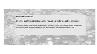 LIVRO DOS ESPÍRITOS
814. Por que Deus concedeu a uns a riqueza e o poder e a outros a miséria?
— Para provar a cada um de uma maneira diferente. Aliás, vós o sabeis, essas provas são
escolhidas pelos próprios Espíritos, que muitas vezes sucumbem ao realizá-las.
 