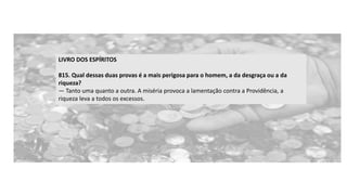 LIVRO DOS ESPÍRITOS
815. Qual dessas duas provas é a mais perigosa para o homem, a da desgraça ou a da
riqueza?
— Tanto uma quanto a outra. A miséria provoca a lamentação contra a Providência, a
riqueza leva a todos os excessos.
 