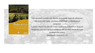Toda avarezaécentralização doentia, preparando metas de sofrimento.
Não basta saber pedir, nembasta a habilidade e aeficiência em
conquistar.
É preciso adquirir no clima do Cristo, espalhando os benefícios da posse
temporária, para quea própria existência não constitua obstáculo à paz
eà alegria dos outros.
Emmanuel –(Vinha de Luz– 52)
 