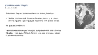 Entretanto, Zaqueu, pondo-se diante do Senhor, lhe disse:
- Senhor, dou a metade dos meus bens aos pobres e, se causei
dano a alguém, seja no que for, indenizo-o com quatro tantos.
Ao que Jesus lhe disse:
- Esta casa recebeu hoje a salvação, porque também este é filho de
Abraão; – visto que o Filho do homem veio para procurar e salvar
o que estava perdido.
(S. Lucas, 19: 1 a 10.)
JESUS EM CASADE ZAQUEU
 