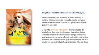 ZAQUEU - ARREPENDIMENTO E REPARAÇÃO
Sendo o homem, em essencia, espírito imortal, a
matéria é instrumento de evolução, qual a terra que
recebe a semente que traz em si a genética da árvore
que deve vir a ser.
O espírito, princípio inteligente, individualizado da
Inteligência Suprema do Universo, é crisalida divina,
semente de amor e sabedoria que abriga na matéria,
qual a semente na terra, a fim de nela obter nutriente e
alimento para revelar aquilo que desde sempre é e está
oculto em sua intimidade? A grandeza do filho de Deus.
 