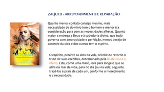ZAQUEU - ARREPENDIMENTO E REPARAÇÃO
Quanto menos contato consigo mesmo, mais
necessidade de domínio tem o homem e menor é a
consideração para com as necessidades alheias. Quanto
maior a entrega a Deus e à sabedoria divina, que tudo
governa com amorosidade e perfeição, menos desejo de
controle da vida e dos outros tem o espírito.
O espírito, perante os atos da vida, recebe de retorno o
fruto de suas escolhas, determinado pela lei de causa e
efeito. Esta, como uma maré, leva para longe o que se
atira no mar da vida, para no dia (ou na vida) seguinte
trazê-los à praia de cada um, conforme o merecimento
e a necessidade.
 