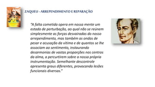 ZAQUEU - ARREPENDIMENTO E REPARAÇÃO
“A falta cometida opera em nossa mente um
estado de perturbação, ao qual não se reúnem
simplesmente as forças desvairadas do nosso
arrependimento, mas também as ondas de
pesar e acusação da vítima e de quantos se lhe
associam ao sentimento, instaurando
desarmonias de vastas proporções nos centros
da alma, a percurtirem sobre a nossa própria
instrumentação. Semelhante descontrole
apresenta graus diferentes, provocando lesões
funcionais diversas.”
 