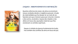 ZAQUEU - ARREPENDIMENTO E REPARAÇÃO
Quantos enfermos do corpo e da alma se encontram
nessas condições devido a invigilância pessoal, à ilusão
da materialidade que faz desejar ter ao invés de ser,
fazendo com que o homem passe por cima de si mesmo
e dos outros, anulando a riqueza das relações e dos
afetos em busca das aquisições materiais que lhes
anestesiam os sentidos espirituais.
Zaqueu é símbolo da doença fundamental da ilusão,
mas também dos conflitos da alma em busca de paz.
 
