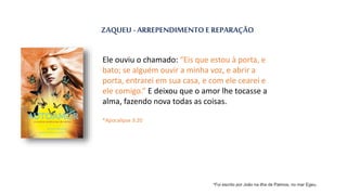 ZAQUEU - ARREPENDIMENTO E REPARAÇÃO
Ele ouviu o chamado: “Eis que estou à porta, e
bato; se alguém ouvir a minha voz, e abrir a
porta, entrarei em sua casa, e com ele cearei e
ele comigo.” E deixou que o amor lhe tocasse a
alma, fazendo nova todas as coisas.
*Apocalipse 3:20
*Foi escrito por João na ilha de Patmos, no mar Egeu.
 