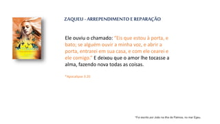 ZAQUEU - ARREPENDIMENTO E REPARAÇÃO
Ele ouviu o chamado: “Eis que estou à porta, e
bato; se alguém ouvir a minha voz, e abrir a
porta, entrarei em sua casa, e com ele cearei e
ele comigo.” E deixou que o amor lhe tocasse a
alma, fazendo nova todas as coisas.
*Apocalipse 3:20
*Foi escrito por João na ilha de Patmos, no mar Egeu.
 