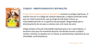 ZAQUEU - ARREPENDIMENTO E REPARAÇÃO
As leis divinas estão escritas na consciência, ensinam os amigos espirituais. O
espírito traz em si o código de conduta adequado, o registro profundo ainda
que em nível inconsciente, que ao longo da vida (pela cultura, ou
maturidade) permite vir a superfície da percepção. Resguardada para o
direcionamento do ser para a sintonia com a lei maior do amor
Chega sempre a hora da maturidade espiritual para o ser e para Zaqueu, o
encontro com Jesus foi momento decisivo. Ele decidiu encarar a própria
sombra, conciliar os opostos em si e facear as características repulsivas de sua
intimidade, confrontando-se.
*Livro dos Espíritos - Q.621
 
