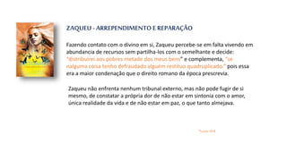 ZAQUEU - ARREPENDIMENTO E REPARAÇÃO
Fazendo contato com o divino em si, Zaqueu percebe-se em falta vivendo em
abundancia de recursos sem partilha-los com o semelhante e decide:
“distribuirei aos pobres metade dos meus bens” e complementa, “se
nalguma coisa tenho defraudado alguém restituo quadruplicado.” pois essa
era a maior condenação que o direito romano da época prescrevia.
Zaqueu não enfrenta nenhum tribunal externo, mas não pode fugir de si
mesmo, de constatar a própria dor de não estar em sintonia com o amor,
única realidade da vida e de não estar em paz, o que tanto almejava.
*Lucas 19:8
 