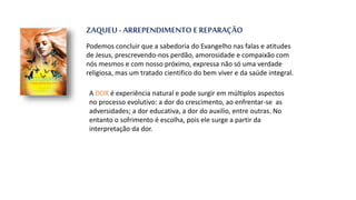 ZAQUEU - ARREPENDIMENTO E REPARAÇÃO
Podemos concluir que a sabedoria do Evangelho nas falas e atitudes
de Jesus, prescrevendo-nos perdão, amorosidade e compaixão com
nós mesmos e com nosso próximo, expressa não só uma verdade
religiosa, mas um tratado cientifico do bem viver e da saúde integral.
A DOR é experiência natural e pode surgir em múltiplos aspectos
no processo evolutivo: a dor do crescimento, ao enfrentar-se as
adversidades; a dor educativa, a dor do auxilio, entre outras. No
entanto o sofrimento é escolha, pois ele surge a partir da
interpretação da dor.
 