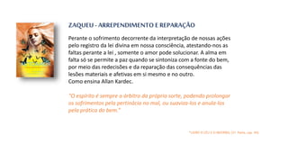ZAQUEU - ARREPENDIMENTO E REPARAÇÃO
Perante o sofrimento decorrente da interpretação de nossas ações
pelo registro da lei divina em nossa consciência, atestando-nos as
faltas perante a lei , somente o amor pode solucionar. A alma em
falta só se permite a paz quando se sintoniza com a fonte do bem,
por meio das redecisões e da reparação das consequências das
lesões materiais e afetivas em si mesmo e no outro.
Como ensina Allan Kardec.
“O espírito é sempre o árbitro da própria sorte, podendo prolongar
os sofrimentos pela pertinácia no mal, ou suaviza-los e anula-los
pela prática do bem.”
*LIVRO O CÉU E O INFERNO, (1ª. Parte, cap. VII)
 