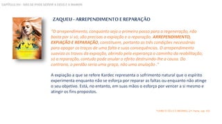 ZAQUEU - ARREPENDIMENTO E REPARAÇÃO
A expiação a que se refere Kardec representa o sofrimento natural que o espírito
experimenta enquanto não se esforça por reparar as faltas ou enquanto não atinge
o seu objetivo. Está, no entanto, em suas mãos o esforço por vencer a si mesmo e
atingir os fins propostos.
“O arrependimento, conquanto seja o primeiro passo para a regeneração, não
basta por si só; são precisas a expiação e a reparação. ARREPENDIMENTO,
EXPIAÇÃO E REPARAÇÃO, constituem, portanto as três condições necessárias
para apagar os traços de uma falta e suas consequências. O arrependimento
suaviza os travos da expiação, abrindo pela esperança o caminho da reabilitação;
só a reparação, contudo pode anular o efeito destruindo-lhe a causa. Do
contrario, o perdão seria uma graça, não uma anulação .”
*LIVRO O CÉU E O INFERNO, (1ª. Parte, cap. VII)
CAPÍTULO XVI - NÃO SE PODE SERVIR A DEUS E A MAMON
 