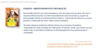 ZAQUEU - ARREPENDIMENTO E REPARAÇÃO
Sem perdão não há cura real e duradoura, nem do corpo nem da alma. Por isso é
imprescindível conectar-se a fonte abundante de amor do universo, a partir da
amorosidade infinita e incondicional do Criador (...) As feridas da alma só se curam
perante a medicação do amor. Todo o resto é paliativo.
“UM AMIGO ME CHAMOU PARA CUIDAR DA DOR DELE.
GUARDEI A MINHA NO BOLSO. E FUI .”
*CAIO FERNANDO ABREU - POETA
Quantos Zaqueus modernos sofrem vitimas de si mesmos, da própria
imprevidência. A dor campeia em toda parte. O homem, ainda que imerso em sua
própria dor, é chamado a colaborar na disseminação de uma cultura de paz e
compaixão..
CAPÍTULO XVI - NÃO SE PODE SERVIR A DEUS E A MAMON
 