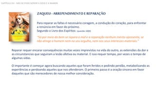 ZAQUEU - ARREPENDIMENTO E REPARAÇÃO
Para reparar as faltas é necessário coragem, a condução do coração, para enfrentar
a renúncia em favor do próximo.
Segundo o Livro dos Espíritos: (questão 1000)
“Só por meio do bem se repara o mal e a reparação nenhum mérito apresenta, se
não atinge o homem nem no seu orgulho, nem nos seus interesses materiais.”
Reparar requer encarar consequências muitas vezes imprevistas na vida do outro, as extensões da dor e
as circunstancias que seguiram a lesão afetiva ou material. E isso requer tempo, por vezes o tempo de
algumas vidas.
O importante é começar agora buscando aqueles que foram feridos e pedindo perdão, metabolizando as
experiências e perdoando aqueles que nos ofenderam. O primeiro passo é a oração sincera em favor
daqueles que são merecedores de nossa melhor consideração.
CAPÍTULO XVI - NÃO SE PODE SERVIR A DEUS E A MAMON
 