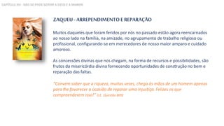 ZAQUEU - ARREPENDIMENTO E REPARAÇÃO
Muitos daqueles que foram feridos por nós no passado estão agora reencarnados
ao nosso lado na família, na amizade, no agrupamento de trabalho religioso ou
profissional, configurando-se em merecedores de nosso maior amparo e cuidado
amoroso.
As concessões divinas que nos chegam, na forma de recursos e possibilidades, são
frutos da misericórdia divina fornecendo oportunidades de construção no bem e
reparação das faltas.
“Convém saber que a riqueza, muitas vezes, chega às mãos de um homem apenas
para lhe favorecer a ocasião de reparar uma injustiça. Felizes os que
compreenderem isso!” (LE. Questão 809)
CAPÍTULO XVI - NÃO SE PODE SERVIR A DEUS E A MAMON
 