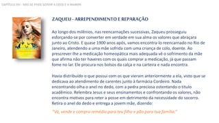 ZAQUEU - ARREPENDIMENTO E REPARAÇÃO
Ao longo dos milênios, nas reencarnações sucessivas, Zaqueu prosseguiu
esforçando-se por converter em verdade em sua alma os valores que abraçara
junto ao Cristo. E quase 1900 anos após, vamos encontra-lo reencarnado no Rio de
Janeiro, atendendo a uma mãe sofrida com uma criança de colo, doente. Ao
prescrever-lhe a medicação homeopática mais adequada vê o sofrimento da mãe
que afirma não ter haveres com os quais comprar a medicação, já que passam
fome no lar. Ele procura nos bolsos da calça e na carteira e nada encontra.
Havia distribuído o que possui com os que vieram anteriormente a ela, visto que se
dedicava ao atendimento de carentes junto à farmácia Cordeiro. Nada
encontrando olha o anel no dedo, com a pedra preciosa ostentando o titulo
acadêmico. Relembra Jesus e seus ensinamentos e confrontando os valores, não
encontra motivos para reter a posse em detrimento da necessidade do socorro.
Retira o anel do dedo e entrega a jovem mãe, dizendo:
“Vá, vende e compra remédio para teu filho e pão para tua família.”
CAPÍTULO XVI - NÃO SE PODE SERVIR A DEUS E A MAMON
 