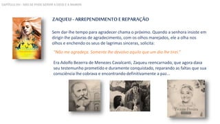 ZAQUEU - ARREPENDIMENTO E REPARAÇÃO
Sem dar-lhe tempo para agradecer chama o próximo. Quando a senhora insiste em
dirigir-lhe palavras de agradecimento, com os olhos marejados, ele a olha nos
olhos e enchendo os seus de lagrimas sinceras, solicita:
Era Adolfo Bezerra de Menezes Cavalcanti, Zaqueu reencarnado, que agora dava
seu testemunho prometido e duramente conquistado, reparando as faltas que sua
consciência lhe cobrava e encontrando definitivamente a paz...
“Não me agradeça. Somente lhe devolvo aquilo que um dia lhe tirei.”
CAPÍTULO XVI - NÃO SE PODE SERVIR A DEUS E A MAMON
 