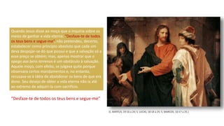 Quando Jesus disse ao moço que o inquiria sobre os
meios de ganhar a vida eterna: “Desfaze-te de todos
os teus bens e segue-me”, não pretendeu, decerto,
estabelecer como princípio absoluto que cada um
deva despojar-se do que possui e que a salvação só a
esse preço se obtém; mas, apenas mostrar que o
apego aos bens terrenos é um obstáculo à salvação.
Aquele moço, com efeito, se julgava quite porque
observara certos mandamentos e, no entanto,
recusava-se à idéia de abandonar os bens de que era
dono. Seu desejo de obter a vida eterna não ia até
ao extremo de adquiri-la com sacrifício.
“Desfaze-te de todos os teus bens e segue-me”
(S. MATEUS, 19:16 a 24; S. LUCAS, 18:18 a 25; S. MARCOS, 10:17 a 25.)
 
