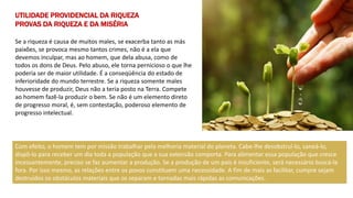 UTILIDADE PROVIDENCIAL DA RIQUEZA
PROVAS DA RIQUEZA E DA MISÉRIA
Se a riqueza é causa de muitos males, se exacerba tanto as más
paixões, se provoca mesmo tantos crimes, não é a ela que
devemos inculpar, mas ao homem, que dela abusa, como de
todos os dons de Deus. Pelo abuso, ele torna pernicioso o que lhe
poderia ser de maior utilidade. É a conseqüência do estado de
inferioridade do mundo terrestre. Se a riqueza somente males
houvesse de produzir, Deus não a teria posto na Terra. Compete
ao homem fazê-la produzir o bem. Se não é um elemento direto
de progresso moral, é, sem contestação, poderoso elemento de
progresso intelectual.
Com efeito, o homem tem por missão trabalhar pela melhoria material do planeta. Cabe-lhe desobstruí-lo, saneá-lo,
dispô-lo para receber um dia toda a população que a sua extensão comporta. Para alimentar essa população que cresce
incessantemente, preciso se faz aumentar a produção. Se a produção de um país é insuficiente, será necessário buscá-la
fora. Por isso mesmo, as relações entre os povos constituem uma necessidade. A fim de mais as facilitar, cumpre sejam
destruídos os obstáculos materiais que os separam e tornadas mais rápidas as comunicações.
 