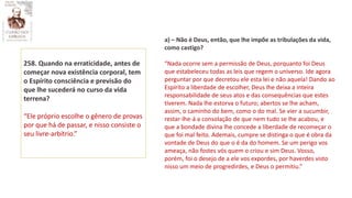 258. Quando na erraticidade, antes de
começar nova existência corporal, tem
o Espírito consciência e previsão do
que lhe sucederá no curso da vida
terrena?
“Ele próprio escolhe o gênero de provas
por que há de passar, e nisso consiste o
seu livre-arbítrio.”
a) – Não é Deus, então, que lhe impõe as tribulações da vida,
como castigo?
“Nada ocorre sem a permissão de Deus, porquanto foi Deus
que estabeleceu todas as leis que regem o universo. Ide agora
perguntar por que decretou ele esta lei e não aquela! Dando ao
Espírito a liberdade de escolher, Deus lhe deixa a inteira
responsabilidade de seus atos e das consequências que estes
tiverem. Nada lhe estorva o futuro; abertos se lhe acham,
assim, o caminho do bem, como o do mal. Se vier a sucumbir,
restar-lhe-á a consolação de que nem tudo se lhe acabou, e
que a bondade divina lhe concede a liberdade de recomeçar o
que foi mal feito. Ademais, cumpre se distinga o que é obra da
vontade de Deus do que o é da do homem. Se um perigo vos
ameaça, não fostes vós quem o criou e sim Deus. Vosso,
porém, foi o desejo de a ele vos expordes, por haverdes visto
nisso um meio de progredirdes, e Deus o permitiu.”
 