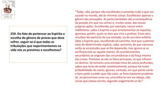 259. Do fato de pertencer ao Espírito a
escolha do gênero de provas que deva
sofrer, seguir-se-á que todas as
tribulações que experimentamos na
vida nós as previmos e escolhemos?
“Todas, não, porque não escolhestes e previstes tudo o que vos
sucede no mundo, até às mínimas coisas. Escolhestes apenas o
gênero das provações. As particularidades são a consequência
da posição em que vos achais e, muitas vezes, das vossas
próprias ações. Escolhendo, por exemplo, nascer entre
malfeitores, sabia o Espírito a que arrastamentos se expunha;
ignorava, porém, quais os atos que viria a praticar. Esses atos
resultam do exercício da sua vontade, ou do seu livre-arbítrio.
Sabe o Espírito que, escolhendo tal caminho, terá que sustentar
lutas de determinada espécie; sabe, portanto, de que natureza
serão as vicissitudes que se lhe depararão, mas ignora se se
verificará este ou aquele evento. Os acontecimentos
secundários se originam das circunstâncias e da força mesma
das coisas. Previstos só são os fatos principais, os que influem
no destino. Se tomares uma estrada cheia de sulcos profundos,
sabes que terás de andar cautelosamente, porque há muita
probabilidade de caíres; ignoras, contudo, em que ponto cairás
e bem pode suceder que não caias, se fores bastante prudente.
Se, ao percorreres uma rua, uma telha te cair na cabeça, não
creias que estava escrito, segundo vulgarmente se diz.”
 