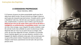 Instruções dos Espíritos
A VERDADEIRA PROPRIEDADE
Pascal. (Genebra, 1860.)
9. O homem só possui em plena propriedade aquilo que lhe é
dado levar deste mundo. Do que encontra ao chegar e deixa ao
partir goza ele enquanto aqui permanece. Forçado, porém, que é
a abandonar tudo isso, não tem das suas riquezas a posse real,
mas, simplesmente, o usufruto. Que é então o que ele possui?
Nada do que é de uso do corpo; tudo o que é de uso da alma: a
inteligência, os conhecimentos, as qualidades morais. Isso o que
ele traz e leva consigo, o que ninguém lhe pode arrebatar, o que
lhe será de muito mais utilidade no outro mundo do que neste.
Depende dele ser mais rico ao partir do que ao chegar, visto
como, do que tiver adquirido em bem, resultará a sua posição
futura. Quando alguém vai a um país distante, constitui a sua
bagagem de objetos utilizáveis nesse país; não se preocupa com
os que ali lhe seriam inúteis. Procedei do mesmo modo com
relação à vida futura; aprovisionai-vos de tudo o de que lá vos
possais servir.
 